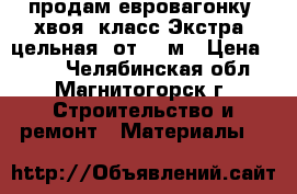 продам евровагонку, хвоя, класс Экстра, цельная, от 1-3м › Цена ­ 470 - Челябинская обл., Магнитогорск г. Строительство и ремонт » Материалы   